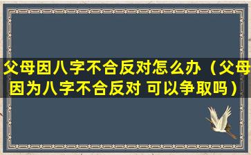 父母因八字不合反对怎么办（父母因为八字不合反对 可以争取吗）